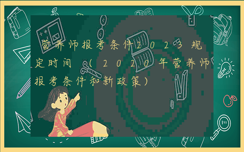营养师报考条件2023规定时间 (2020年营养师报考条件和新政策)